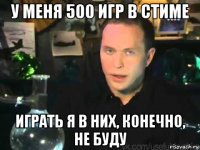 у меня 500 игр в стиме играть я в них, конечно, не буду