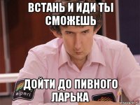 встань и иди ты сможешь дойти до пивного ларька