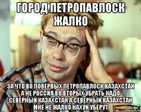 город петропавлоск жалко за что во повервых петропавлоск казахстан а не россия во вторых убрать надо северный казахстан а северный казахстан мне не жалко нахуй уберут