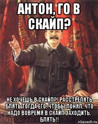 антон, го в скайп? не хочешь в скайп?! расстрелять блять тогда его, чтобы понял, что надо вовремя в скайп заходить, блять!!