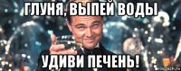 глуня, выпей воды удиви печень!