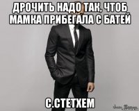 дрочить надо так, чтоб мамка прибегала с батей c.стетхем