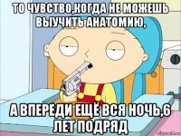 то чувство,когда не можешь выучить анатомию, а впереди ещё вся ночь,6 лет подряд