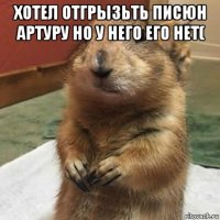 хотел отгрызьть писюн артуру но у него его нет( 