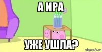 а ира уже ушла?