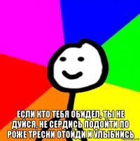  если кто тебя обидел, ты не дуйся, не сердись подойти по роже тресни отойди и улыбнись