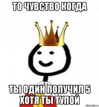 то чувство когда ты один получил 5 хотя ты тупой