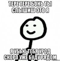 тере тере бонь ты слышиш это я я убью тебя урод скоро уже буду рядом