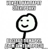 увидел как парят электронку вызвал пожарку, дым гумтой прост)