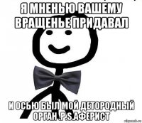 я мненью вашему вращенье придавал и осью был мой детородный орган .p.s.аферист