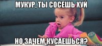 мукур, ты сосешь хуй но зачем кусаешься?