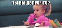 ты выще про что? 