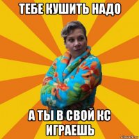 тебе кушить надо а ты в свой кс играешь