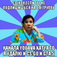 сынок,если ты не подпишишься на оф группу канала youava katya то я удалю и cs:go и gtа 5