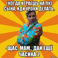 (когда играешь на лк) сына, иди уроки делать. -щас, мам.. дай ещё часика 2