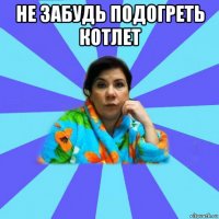 не забудь подогреть котлет 