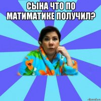 сына что по матиматике получил? 