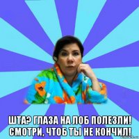  шта? глаза на лоб полезли! смотри, чтоб ты не кончил!