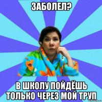 заболел? в школу пойдёшь только через мой труп