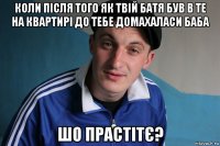 коли після того як твій батя був в те на квартирі до тебе домахаласи баба шо прастітє?