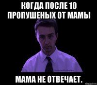 когда после 10 пропушеных от мамы мама не отвечает.