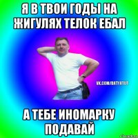 я в твои годы на жигулях телок ебал а тебе иномарку подавай