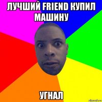 лучший friend купил машину угнал