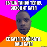 еб*шь такой тёлку, заходит батя её батя, твой батя, ваш батя