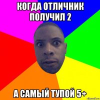 когда отличник получил 2 а самый тупой 5+