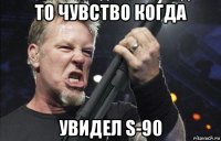 то чувство когда увидел s-90