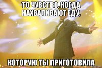 то чувство, когда нахваливают еду, которую ты приготовила