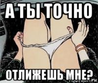 а ты точно отлижешь мне?