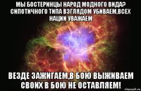 мы бостеринцы народ модного вида? сипотичного типа взглядом убиваем,всех нации уважаем везде зажигаем,в бою выживаем своих в бою не оставляем!