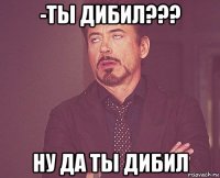 -ты дибил??? ну да ты дибил