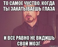 то самое чуство, когда ты закатываешь глаза и все равно не видишь свой мозг.