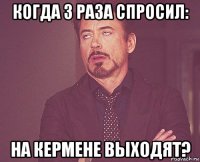 когда 3 раза спросил: на кермене выходят?