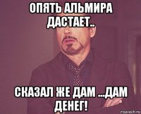 опять альмира дастает.. сказал же дам ...дам денег!