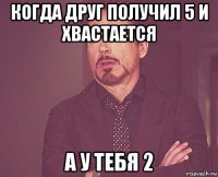 когда друг получил 5 и хвастается а у тебя 2