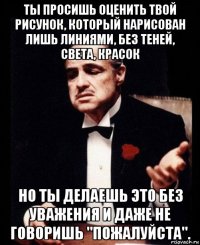 ты просишь оценить твой рисунок, который нарисован лишь линиями, без теней, света, красок но ты делаешь это без уважения и даже не говоришь "пожалуйста".