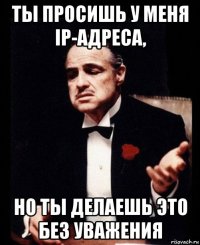 ты просишь у меня ip-адреса, но ты делаешь это без уважения