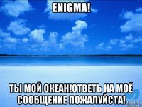 enigma! ты мой океан!ответь на моё сообщение пожалуйста!