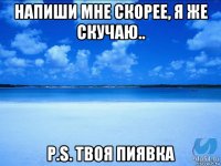 напиши мне скорее, я же скучаю.. p.s. твоя пиявка