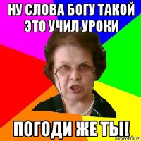 ну слова богу такой это учил уроки погоди же ты!