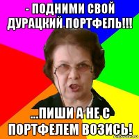 - подними свой дурацкий портфель!!! ...пиши а не с портфелем возись!