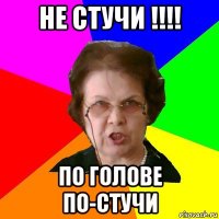 не стучи !!!! по голове по-стучи