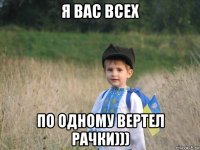 я вас всех по одному вертел рачки)))