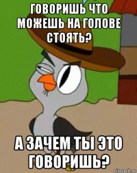 говоришь что можешь на голове стоять? а зачем ты это говоришь?