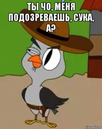 ты чо, меня подозреваешь, сука, а? 