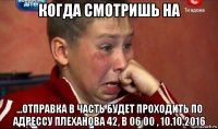 когда смотришь на ...отправка в часть будет проходить по адрессу плеханова 42, в 06 00 , 10.10.2016