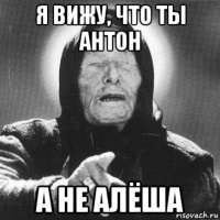 я вижу, что ты антон а не алёша